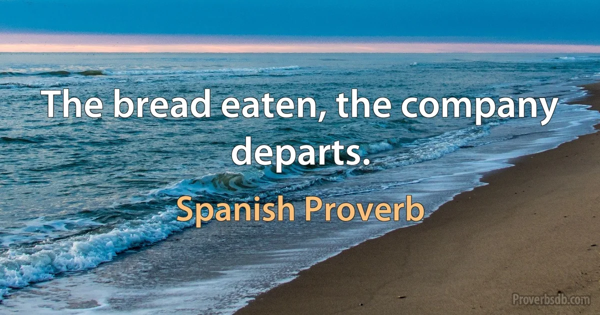 The bread eaten, the company departs. (Spanish Proverb)