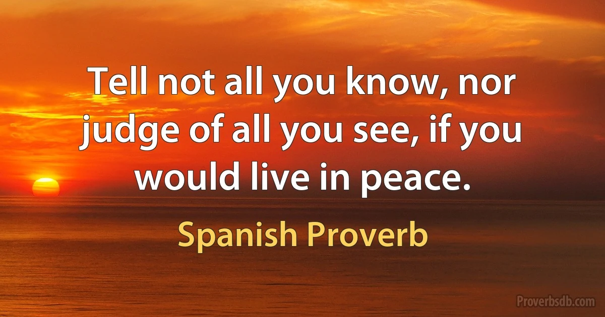 Tell not all you know, nor judge of all you see, if you would live in peace. (Spanish Proverb)