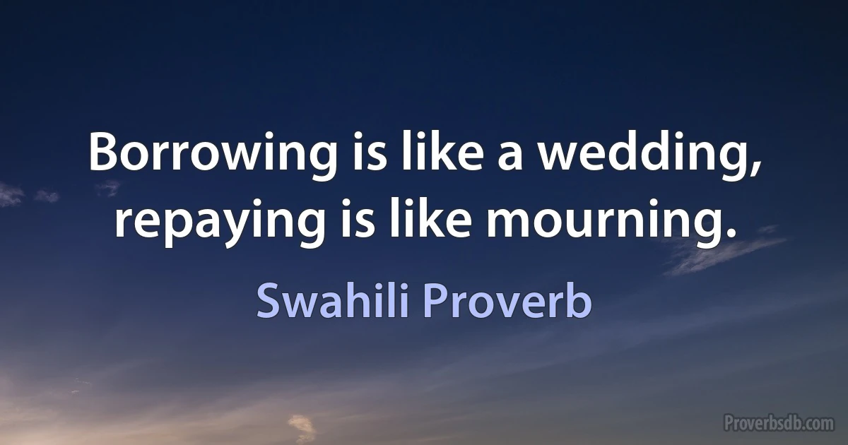 Borrowing is like a wedding, repaying is like mourning. (Swahili Proverb)