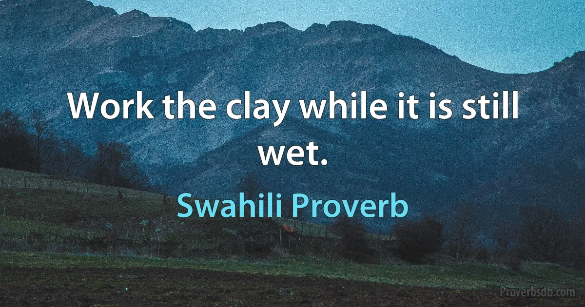 Work the clay while it is still wet. (Swahili Proverb)