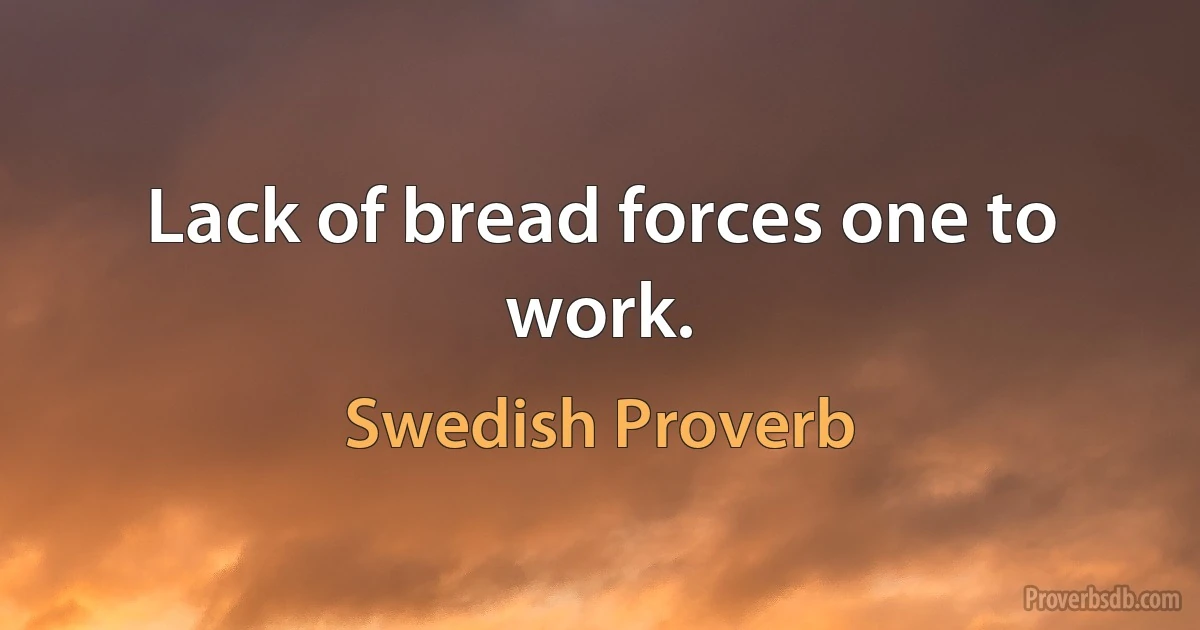 Lack of bread forces one to work. (Swedish Proverb)