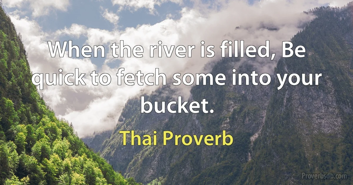 When the river is filled, Be quick to fetch some into your bucket. (Thai Proverb)