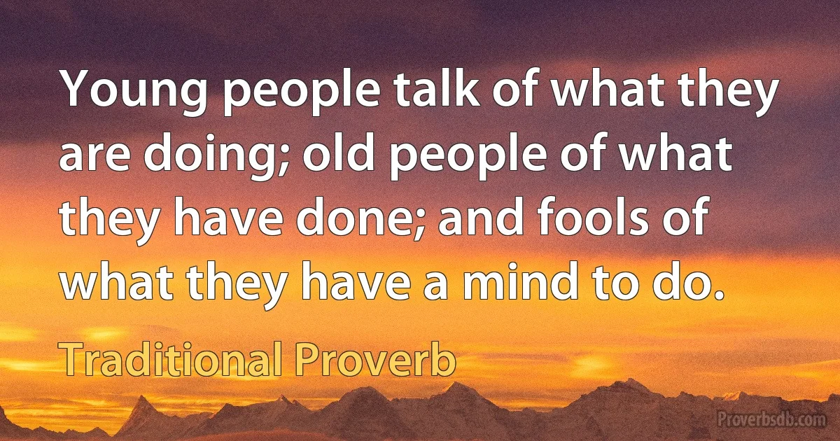 Young people talk of what they are doing; old people of what they have done; and fools of what they have a mind to do. (Traditional Proverb)