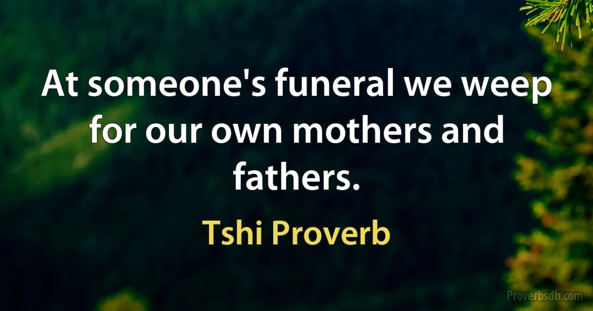 At someone's funeral we weep for our own mothers and fathers. (Tshi Proverb)