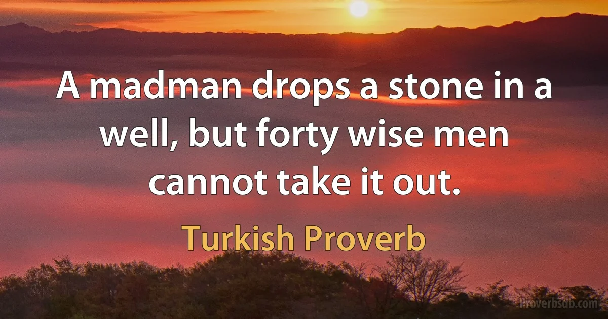 A madman drops a stone in a well, but forty wise men cannot take it out. (Turkish Proverb)