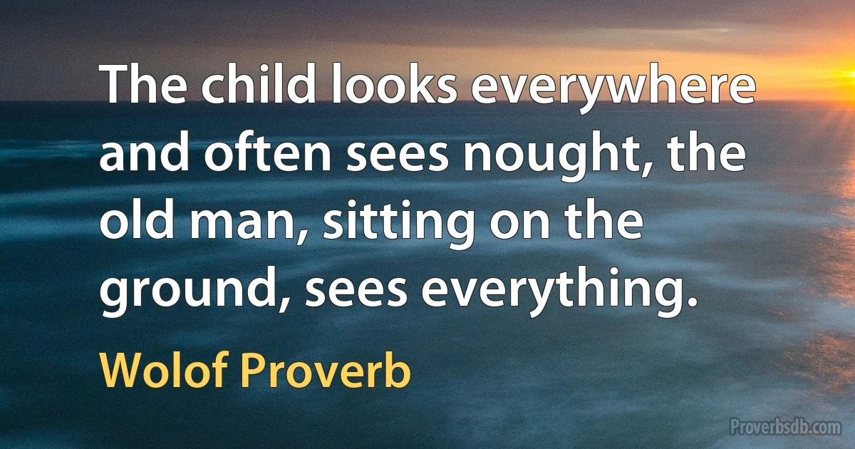 The child looks everywhere and often sees nought, the old man, sitting on the ground, sees everything. (Wolof Proverb)