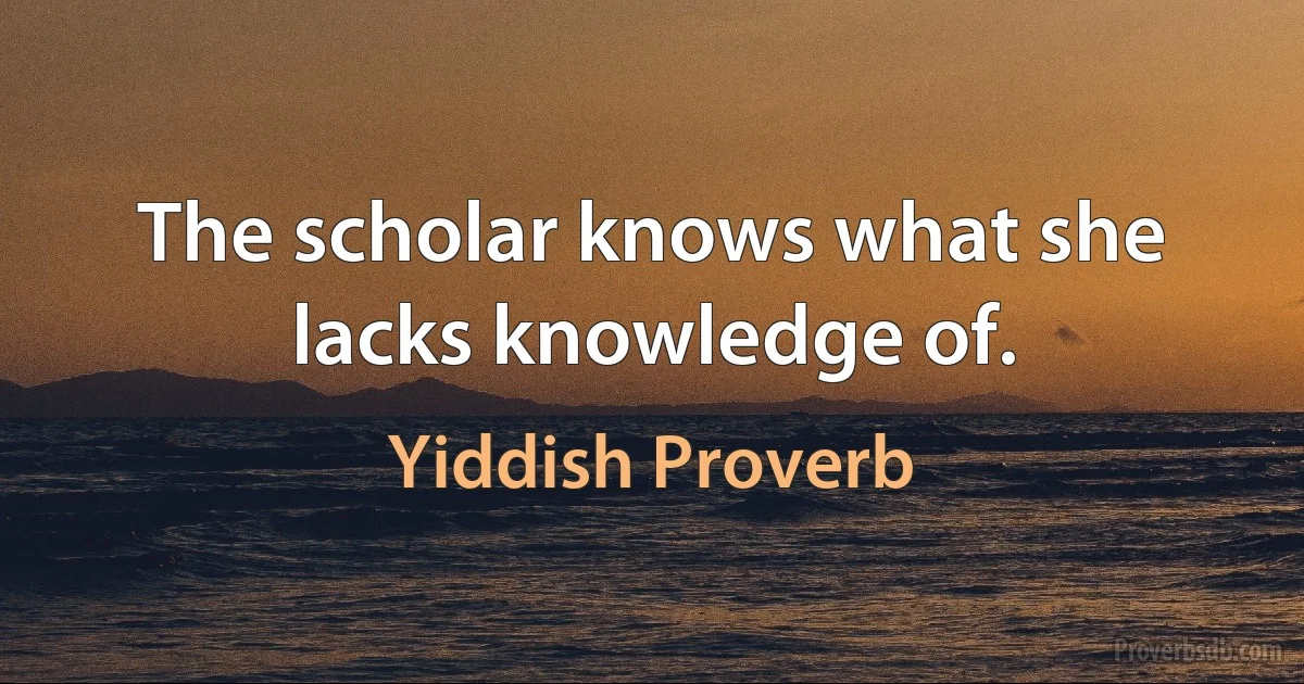 The scholar knows what she lacks knowledge of. (Yiddish Proverb)