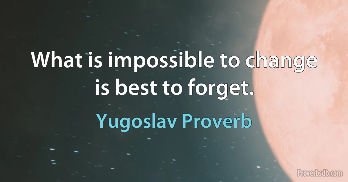 What is impossible to change is best to forget. (Yugoslav Proverb)