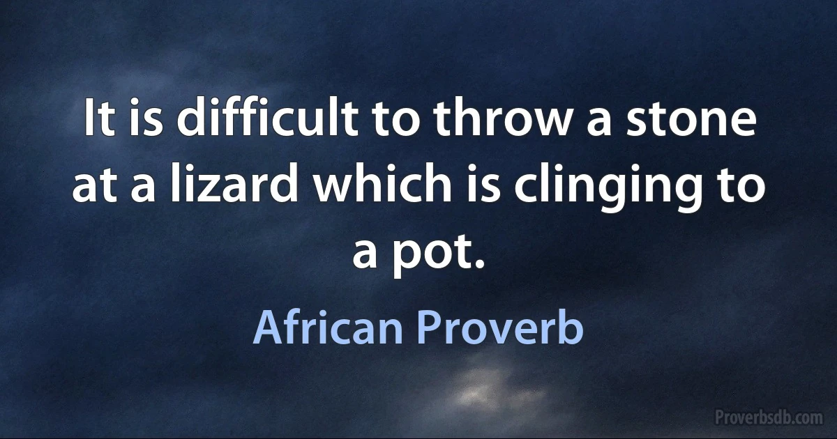 It is difficult to throw a stone at a lizard which is clinging to a pot. (African Proverb)