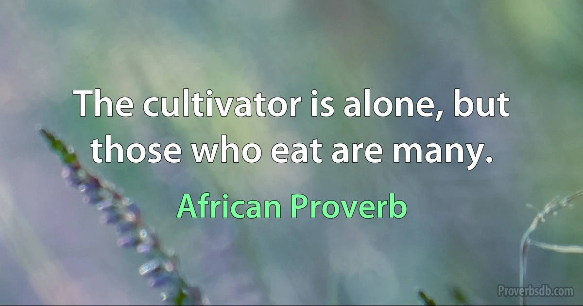 The cultivator is alone, but those who eat are many. (African Proverb)