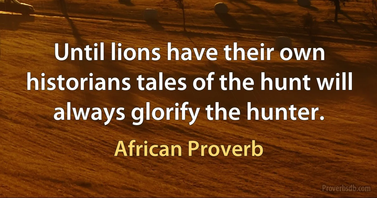 Until lions have their own historians tales of the hunt will always glorify the hunter. (African Proverb)