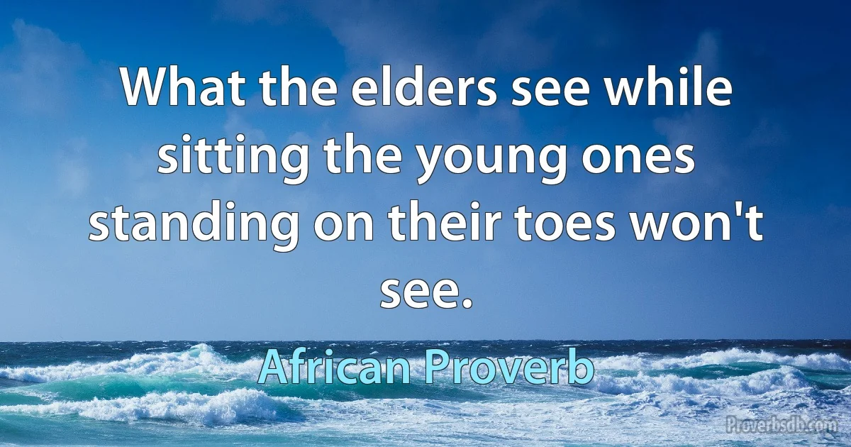 What the elders see while sitting the young ones standing on their toes won't see. (African Proverb)