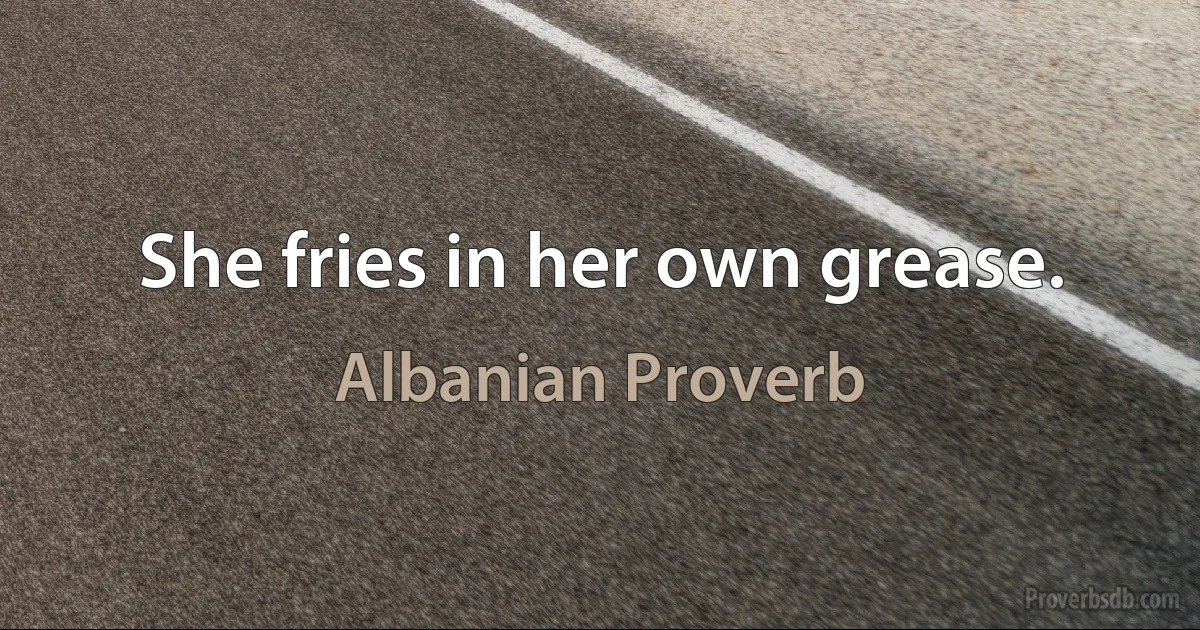 She fries in her own grease. (Albanian Proverb)