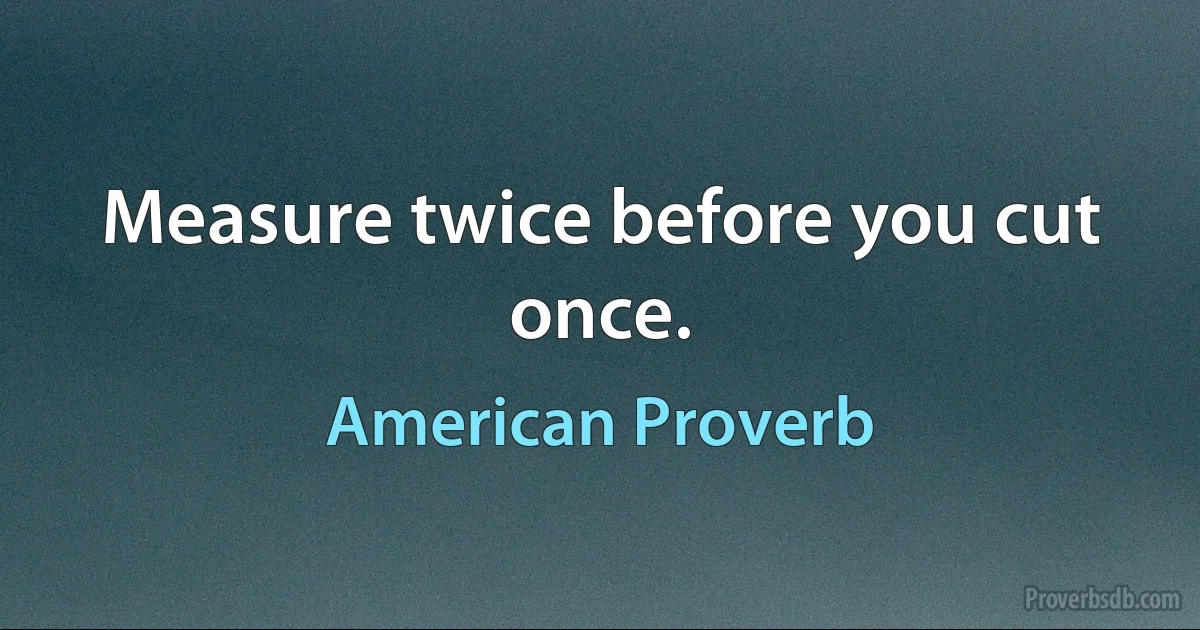 Measure twice before you cut once. (American Proverb)