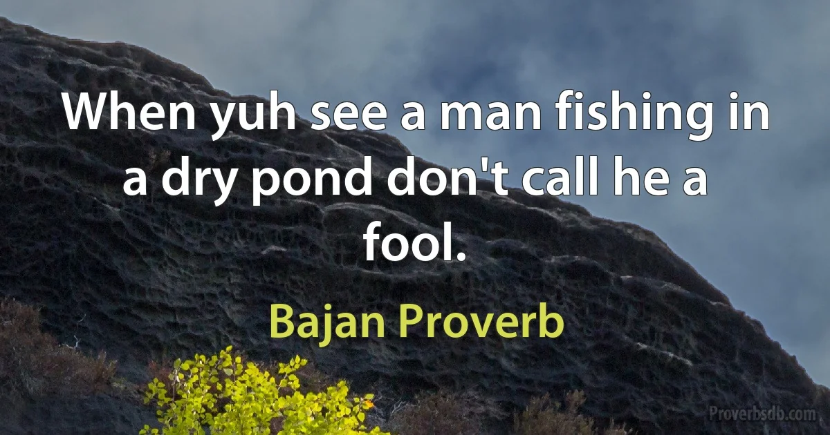 When yuh see a man fishing in a dry pond don't call he a fool. (Bajan Proverb)