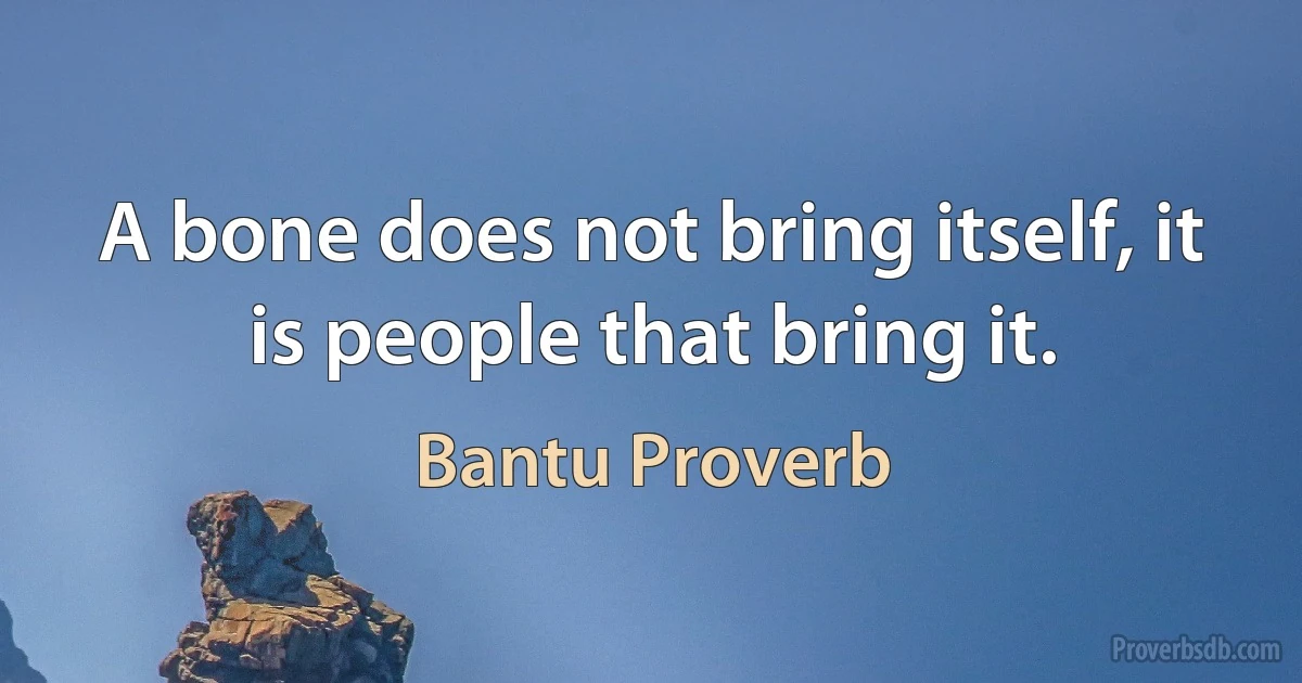 A bone does not bring itself, it is people that bring it. (Bantu Proverb)