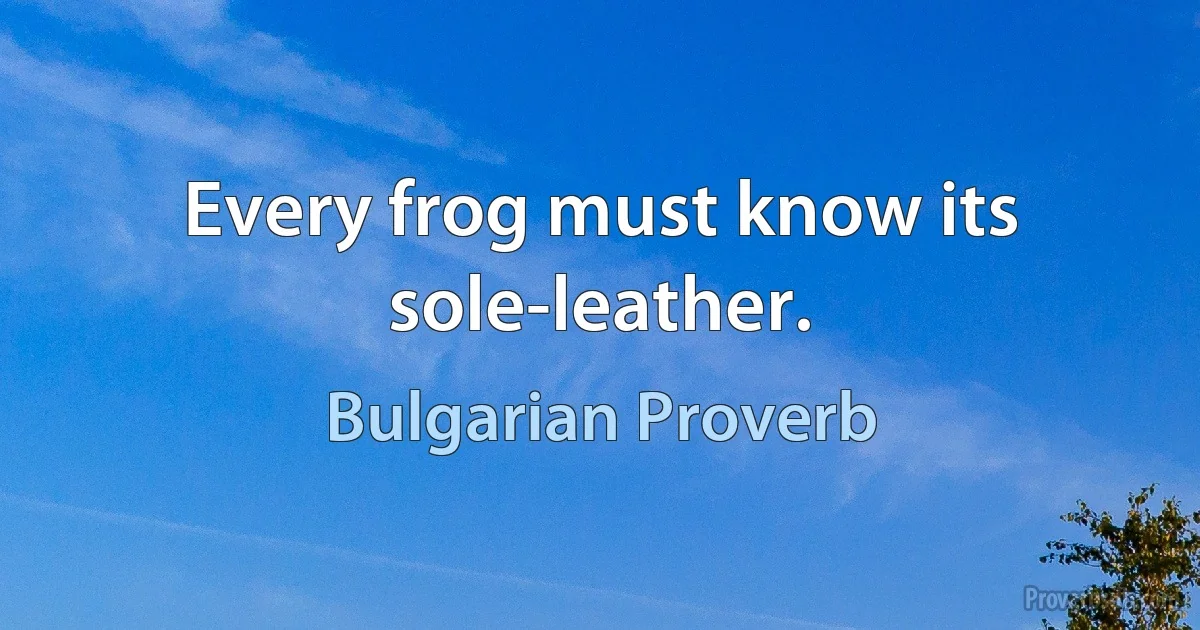 Every frog must know its sole-leather. (Bulgarian Proverb)