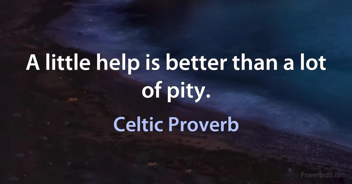 A little help is better than a lot of pity. (Celtic Proverb)