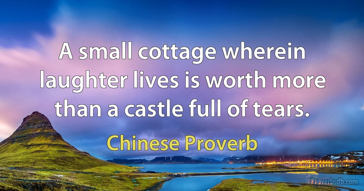 A small cottage wherein laughter lives is worth more than a castle full of tears. (Chinese Proverb)