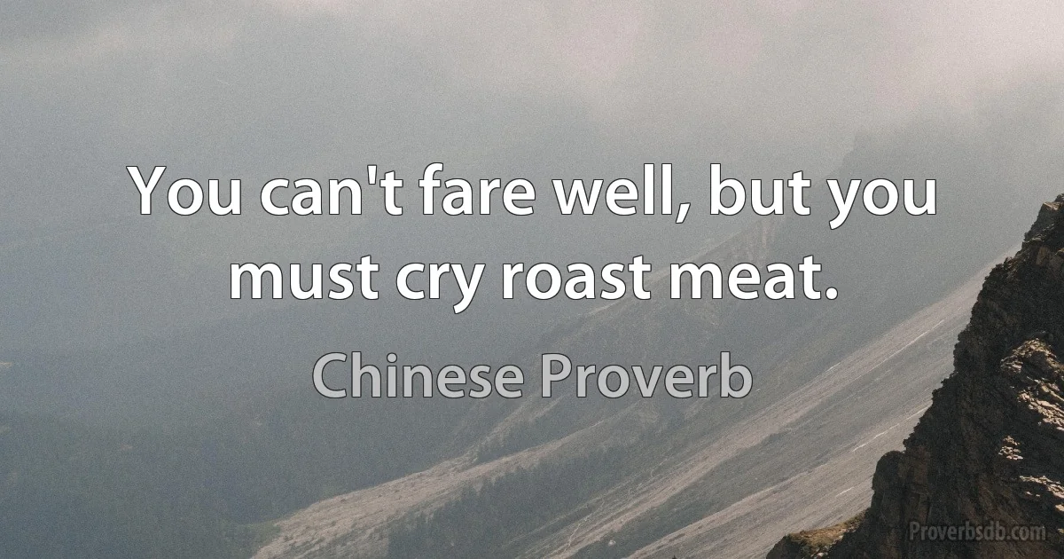 You can't fare well, but you must cry roast meat. (Chinese Proverb)