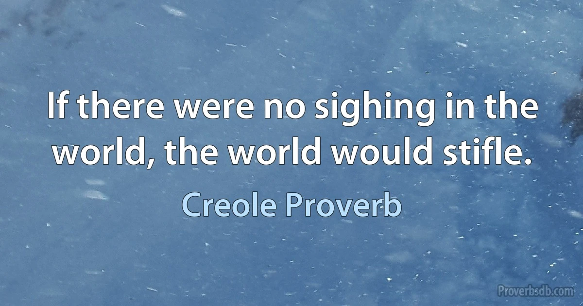 If there were no sighing in the world, the world would stifle. (Creole Proverb)