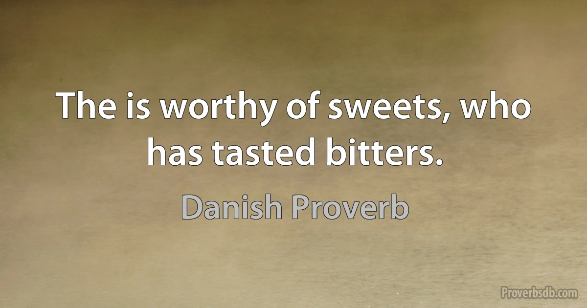 The is worthy of sweets, who has tasted bitters. (Danish Proverb)