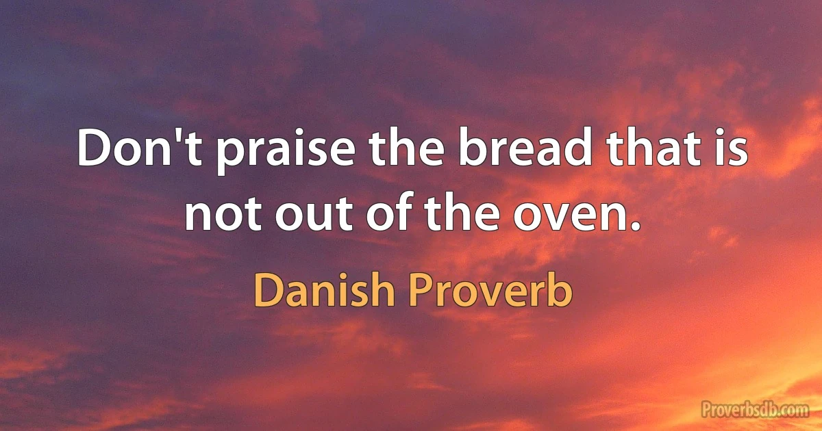 Don't praise the bread that is not out of the oven. (Danish Proverb)