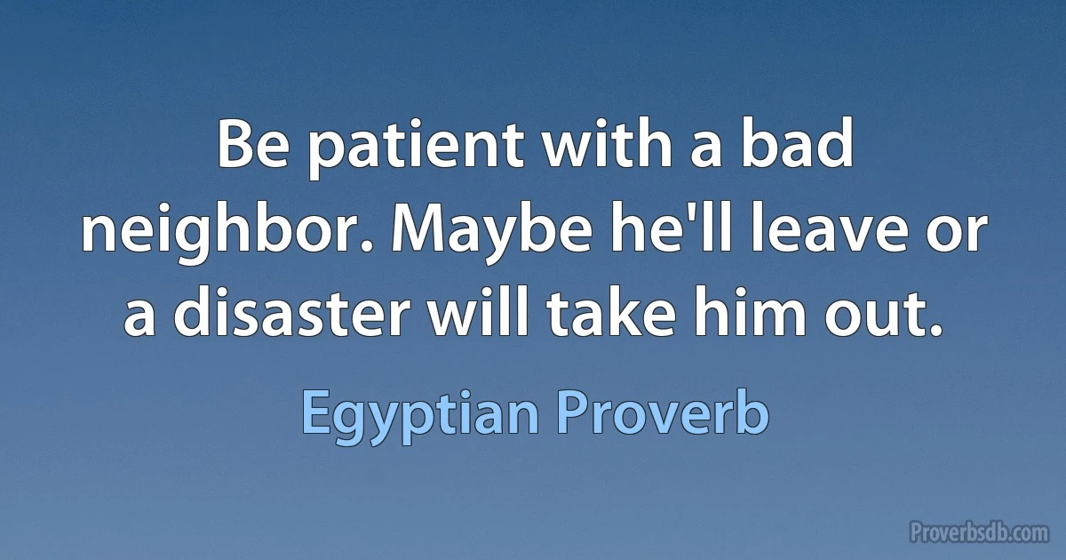 Be patient with a bad neighbor. Maybe he'll leave or a disaster will take him out. (Egyptian Proverb)