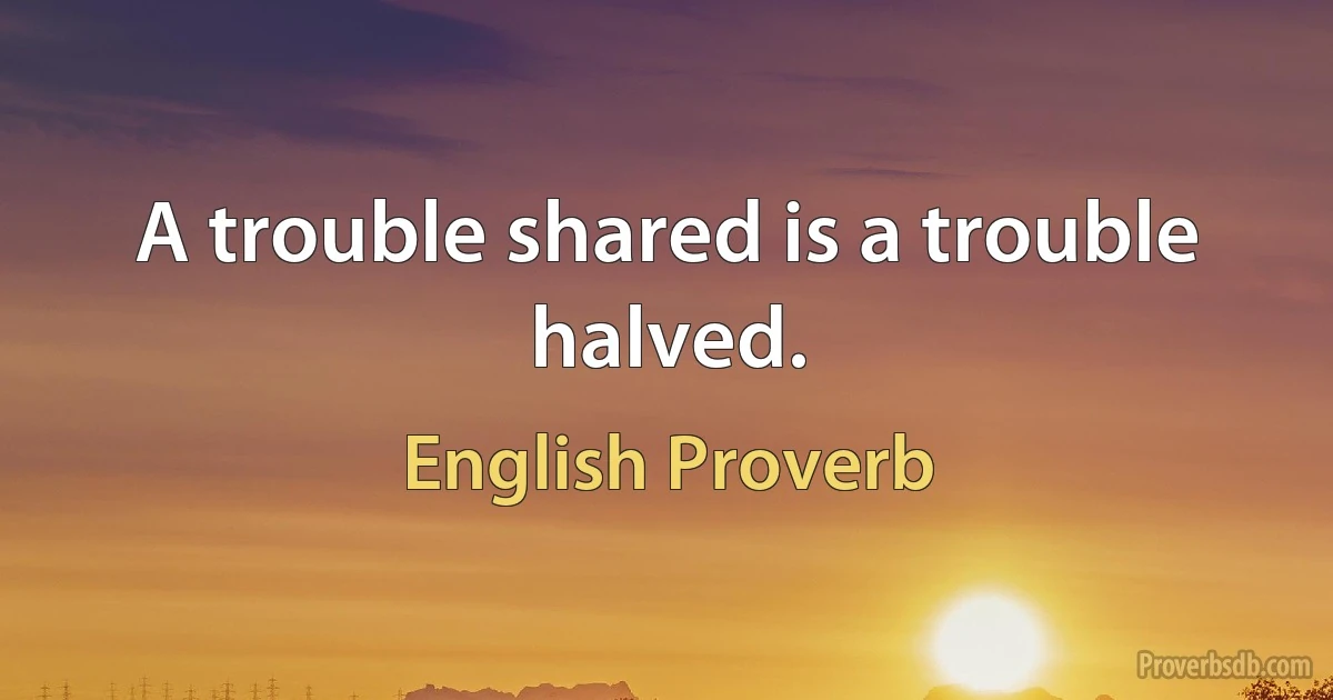 A trouble shared is a trouble halved. (English Proverb)