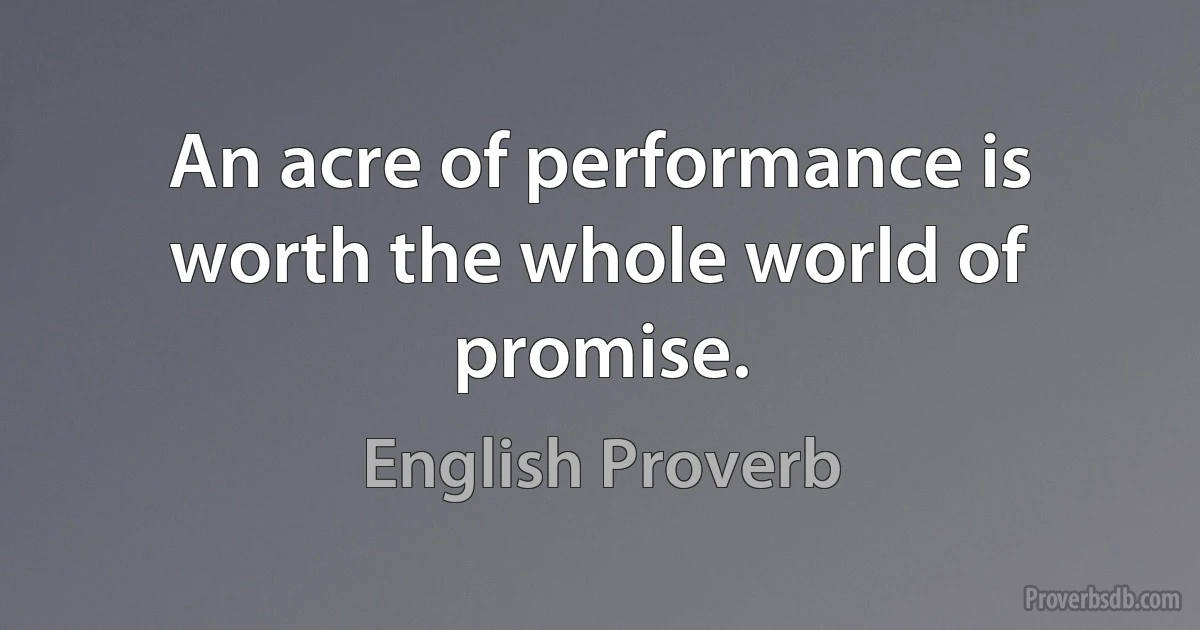 An acre of performance is worth the whole world of promise. (English Proverb)