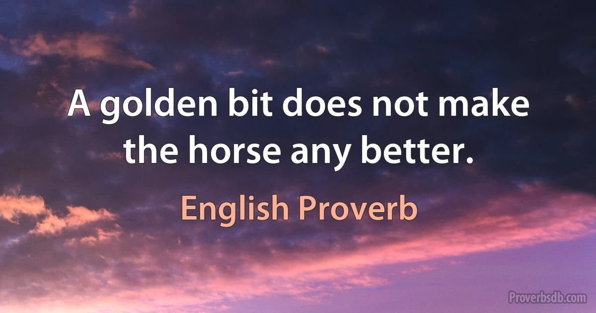 A golden bit does not make the horse any better. (English Proverb)