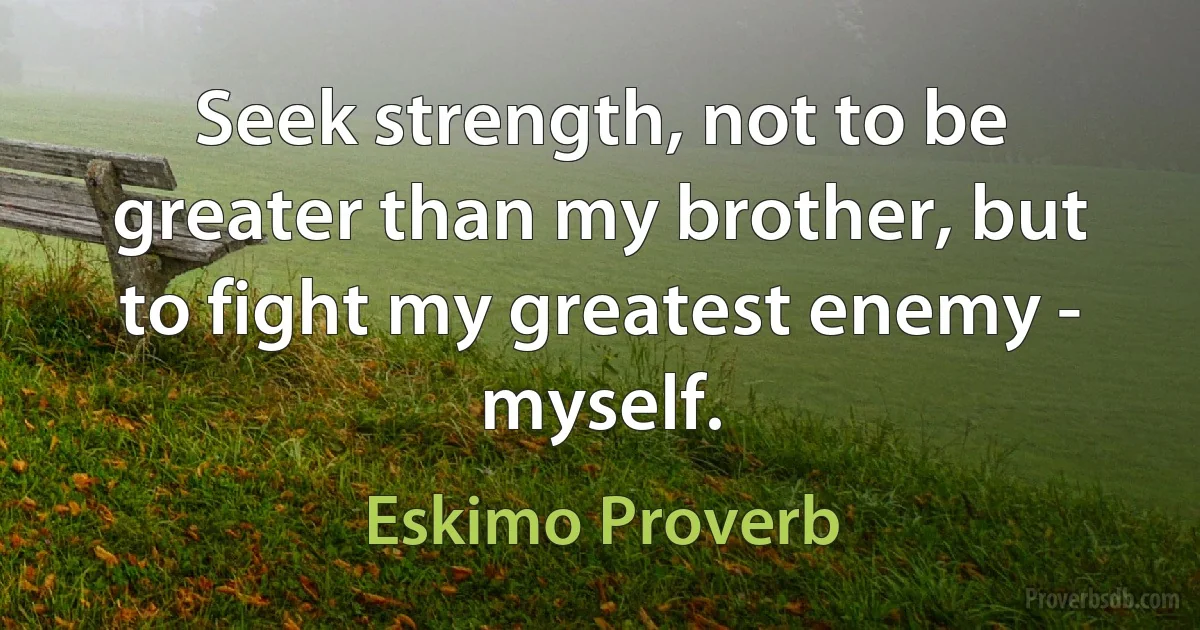 Seek strength, not to be greater than my brother, but to fight my greatest enemy - myself. (Eskimo Proverb)