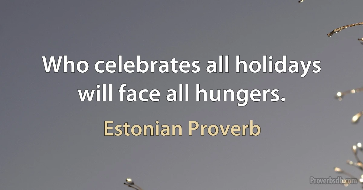 Who celebrates all holidays will face all hungers. (Estonian Proverb)