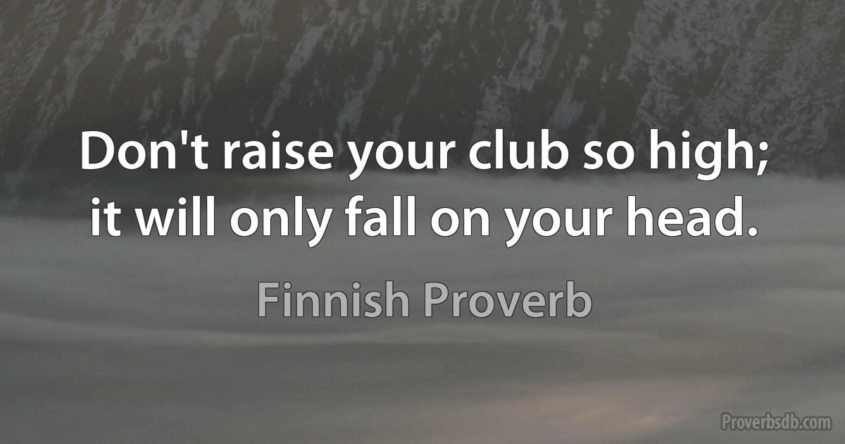 Don't raise your club so high; it will only fall on your head. (Finnish Proverb)