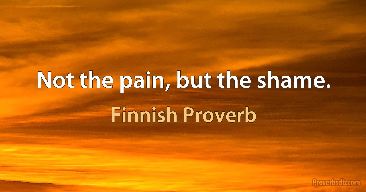 Not the pain, but the shame. (Finnish Proverb)