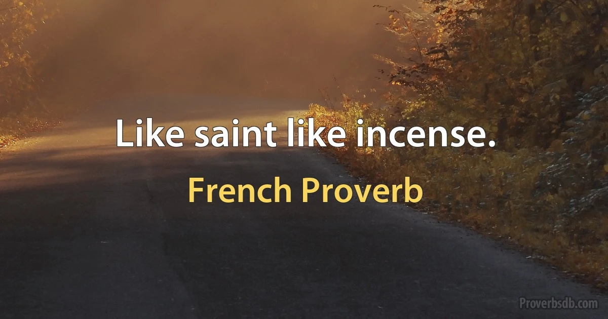 Like saint like incense. (French Proverb)