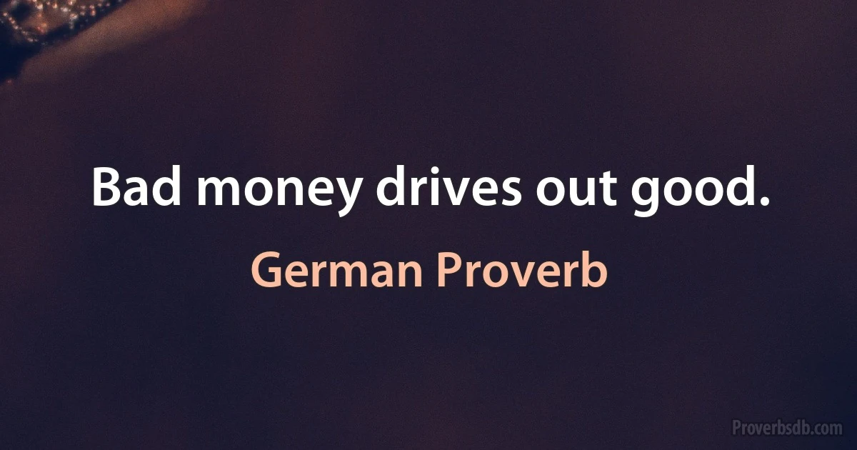 Bad money drives out good. (German Proverb)