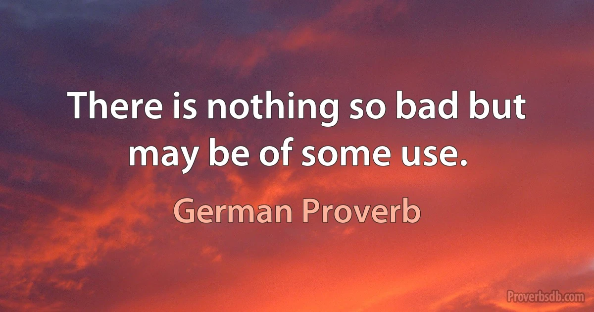 There is nothing so bad but may be of some use. (German Proverb)