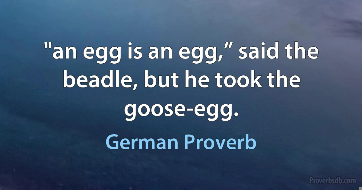 "an egg is an egg,” said the beadle, but he took the goose-egg. (German Proverb)