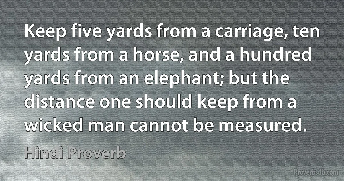 Keep five yards from a carriage, ten yards from a horse, and a hundred yards from an elephant; but the distance one should keep from a wicked man cannot be measured. (Hindi Proverb)