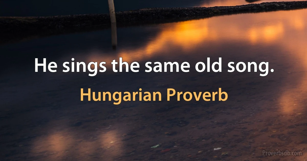 He sings the same old song. (Hungarian Proverb)