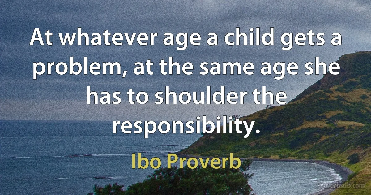 At whatever age a child gets a problem, at the same age she has to shoulder the responsibility. (Ibo Proverb)