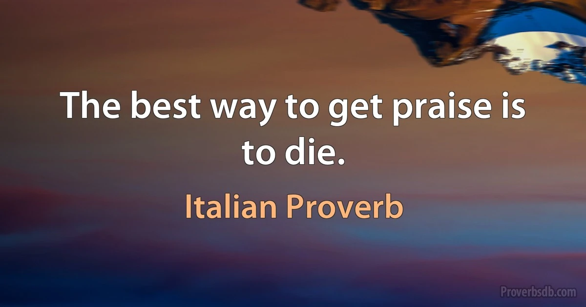 The best way to get praise is to die. (Italian Proverb)