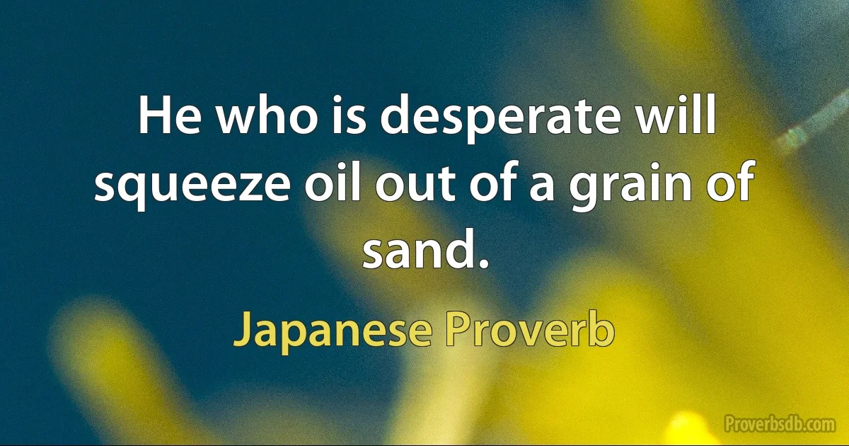 He who is desperate will squeeze oil out of a grain of sand. (Japanese Proverb)