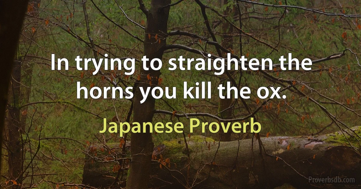 In trying to straighten the horns you kill the ox. (Japanese Proverb)