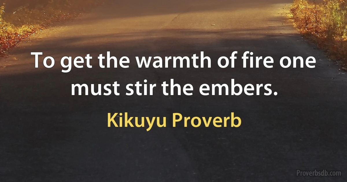 To get the warmth of fire one must stir the embers. (Kikuyu Proverb)