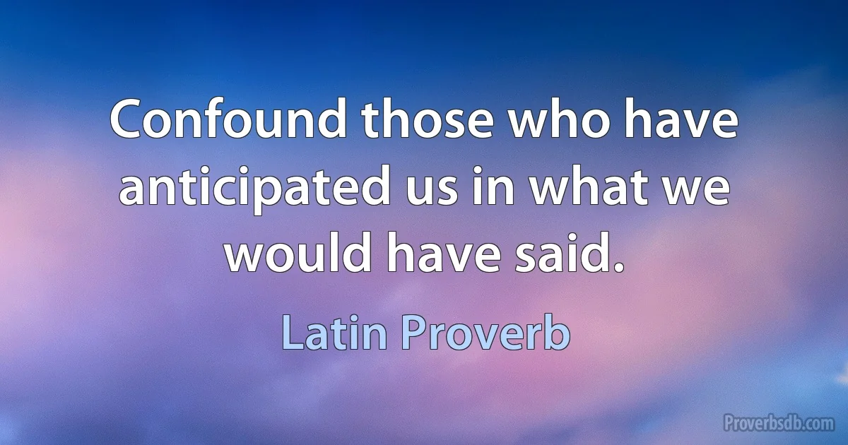 Confound those who have anticipated us in what we would have said. (Latin Proverb)