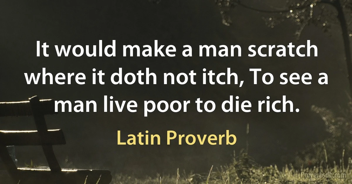 It would make a man scratch where it doth not itch, To see a man live poor to die rich. (Latin Proverb)