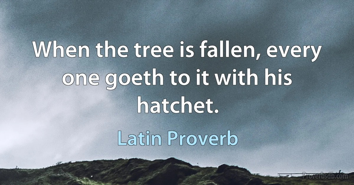 When the tree is fallen, every one goeth to it with his hatchet. (Latin Proverb)