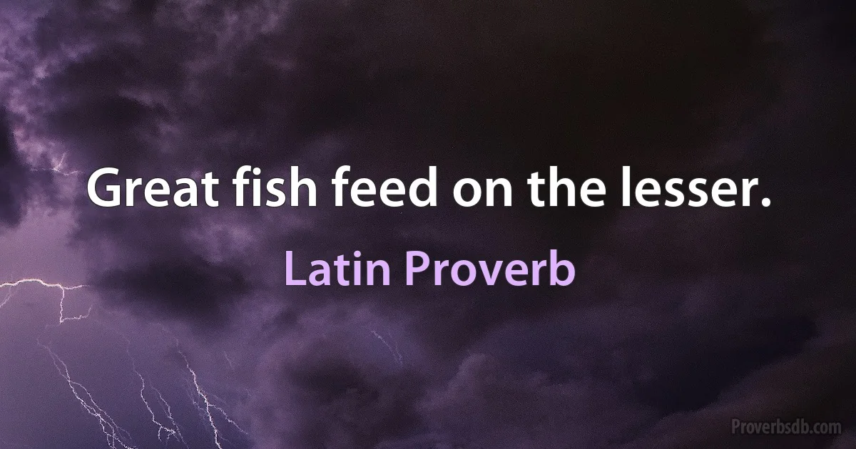 Great fish feed on the lesser. (Latin Proverb)